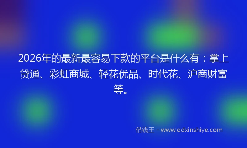 2026年的最新最容易下款的平台是什么有：掌上贷通、彩虹商城、轻花优品、时代花、沪商财富等。