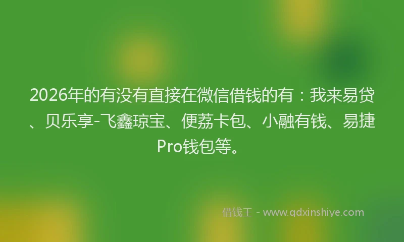 2026年的有没有直接在微信借钱的有：我来易贷、贝乐享-飞鑫琼宝、便荔卡包、小融有钱、易捷Pro钱包等。
