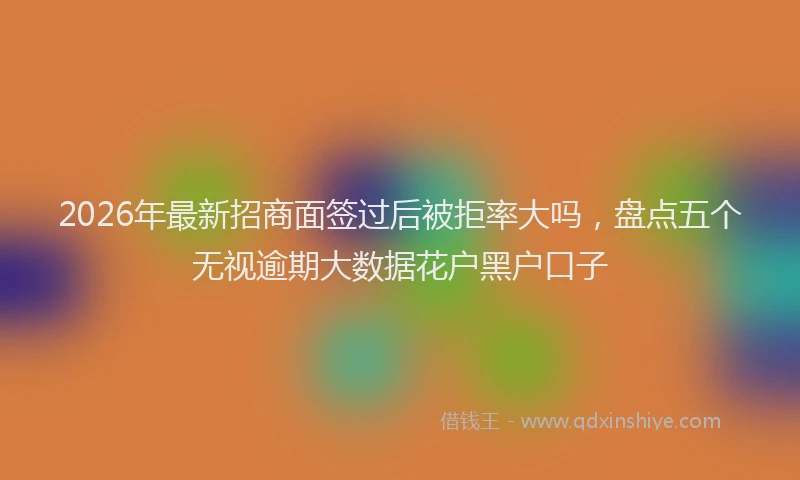 2026年最新招商面签过后被拒率大吗，盘点五个无视逾期大数据花户黑户口子