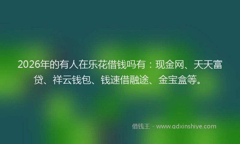 2026年的有人在乐花借钱吗有：现金网、天天富贷、祥云钱包、钱速借融途、金宝盒等。