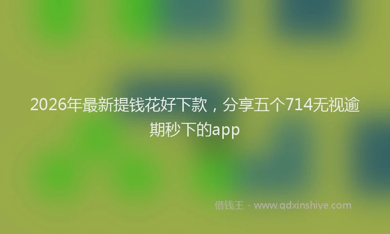 2026年最新提钱花好下款，分享五个714无视逾期秒下的app