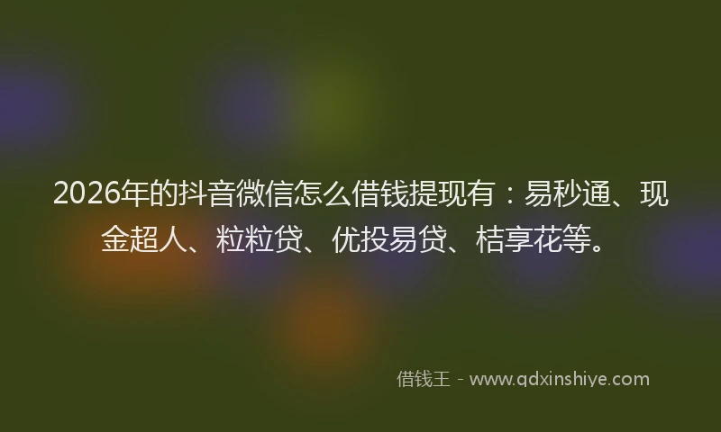 2026年的抖音微信怎么借钱提现有：易秒通、现金超人、粒粒贷、优投易贷、桔享花等。
