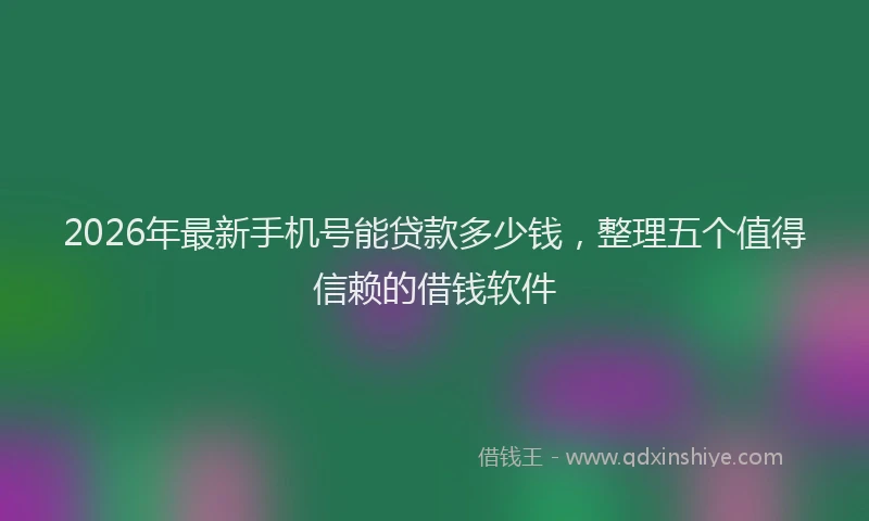 2026年最新手机号能贷款多少钱，整理五个值得信赖的借钱软件
