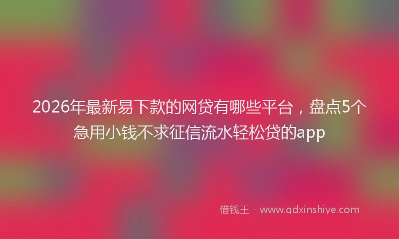 2026年最新易下款的网贷有哪些平台，盘点5个急用小钱不求征信流水轻松贷的app