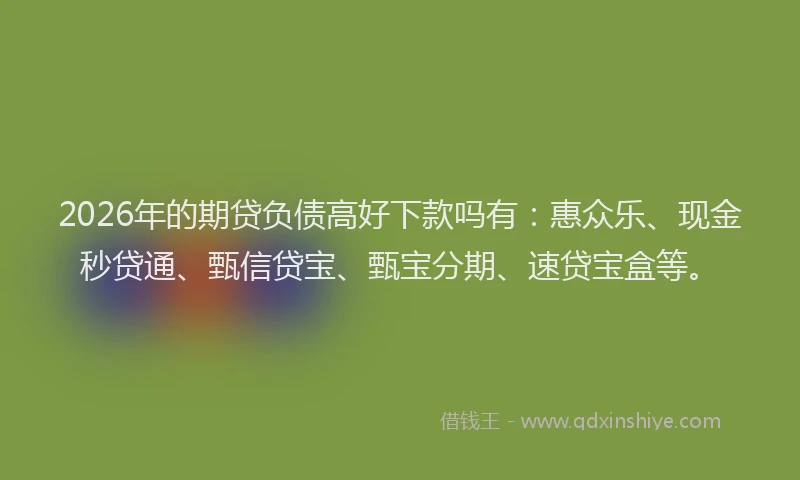 2026年的期贷负债高好下款吗有：惠众乐、现金秒贷通、甄信贷宝、甄宝分期、速贷宝盒等。
