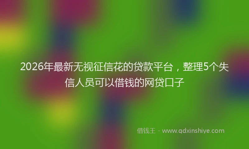 2026年最新无视征信花的贷款平台，整理5个失信人员可以借钱的网贷口子