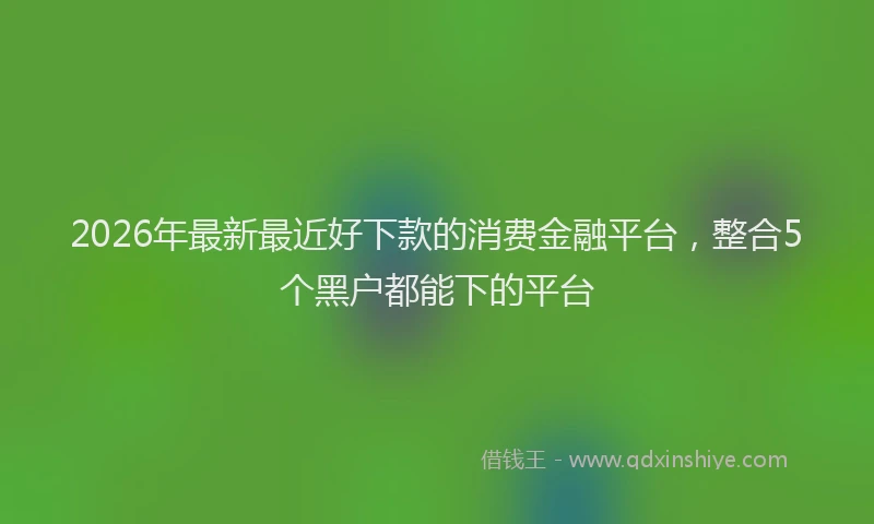 2026年最新最近好下款的消费金融平台，整合5个黑户都能下的平台