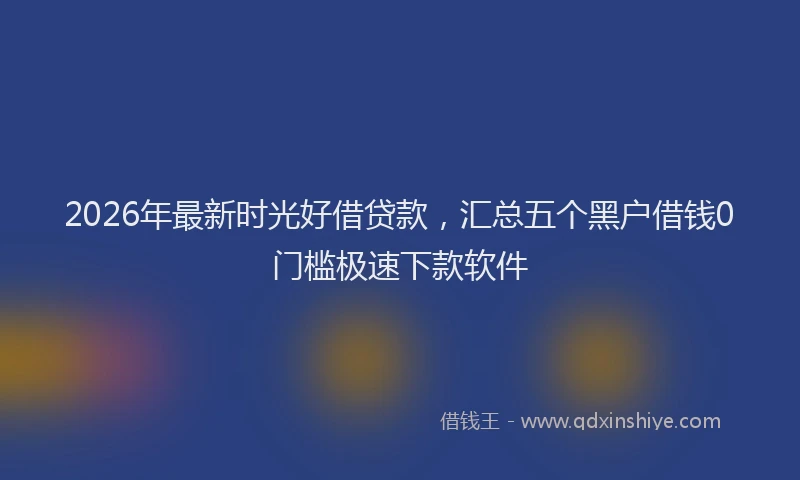 2026年最新时光好借贷款，汇总五个黑户借钱0门槛极速下款软件