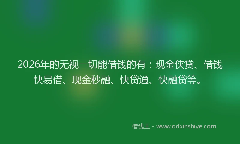 2026年的无视一切能借钱的有：现金侠贷、借钱快易借、现金秒融、快贷通、快融贷等。