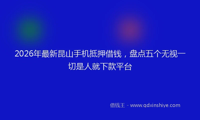 2026年最新昆山手机抵押借钱，盘点五个无视一切是人就下款平台