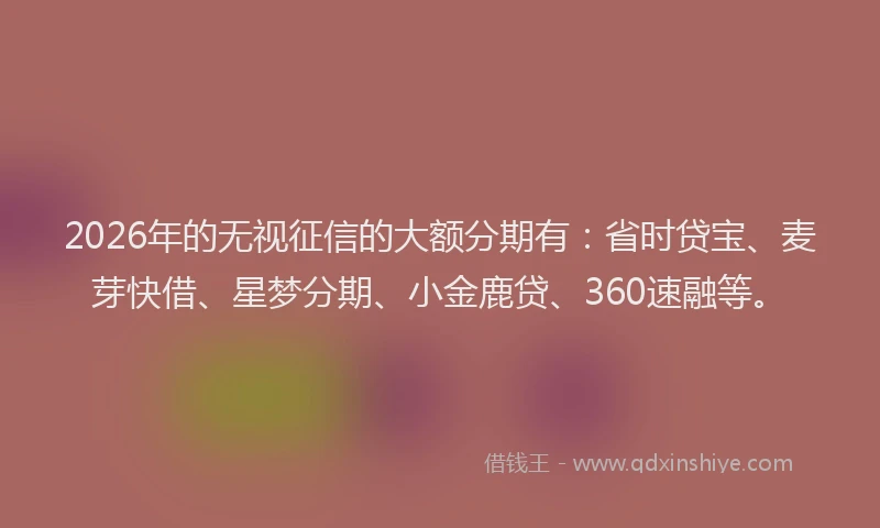 2026年的无视征信的大额分期有：省时贷宝、麦芽快借、星梦分期、小金鹿贷、360速融等。
