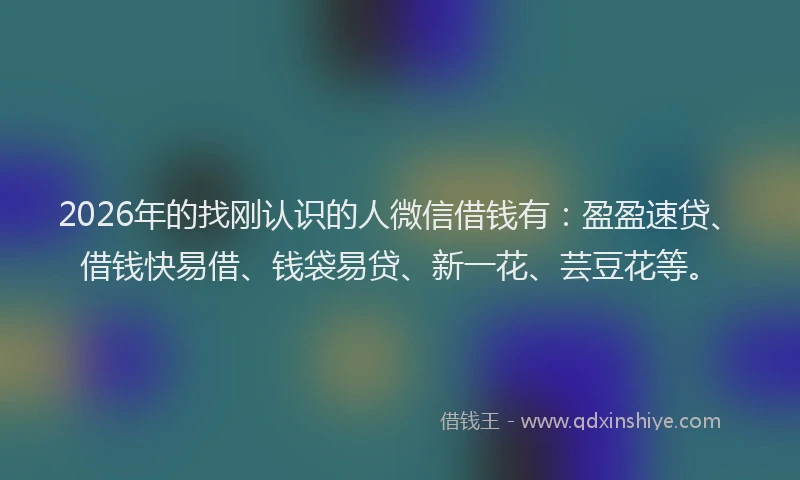 2026年的找刚认识的人微信借钱有：盈盈速贷、借钱快易借、钱袋易贷、新一花、芸豆花等。