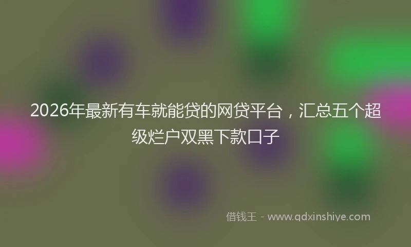 2026年最新有车就能贷的网贷平台，汇总五个超级烂户双黑下款口子