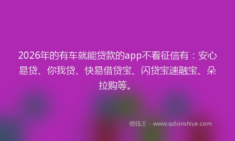 2026年的有车就能贷款的app不看征信有：安心易贷、你我贷、快易借贷宝、闪贷宝速融宝、朵拉购等。