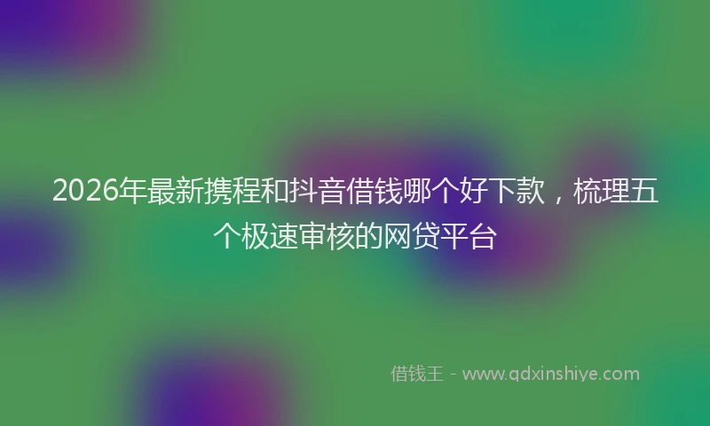2026年最新携程和抖音借钱哪个好下款，梳理五个极速审核的网贷平台