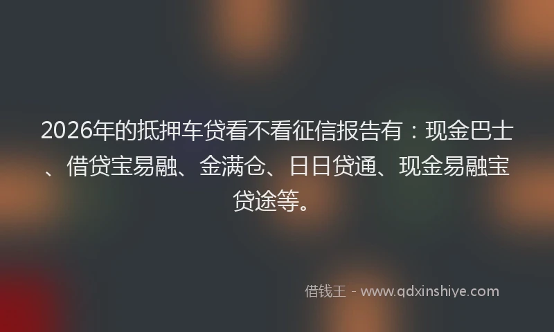 2026年的抵押车贷看不看征信报告有：现金巴士、借贷宝易融、金满仓、日日贷通、现金易融宝贷途等。