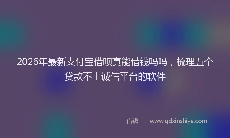 2026年最新支付宝借呗真能借钱吗吗，梳理五个贷款不上诚信平台的软件