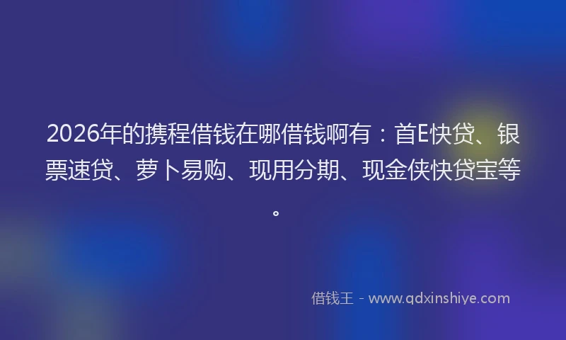 2026年的携程借钱在哪借钱啊有：首E快贷、银票速贷、萝卜易购、现用分期、现金侠快贷宝等。