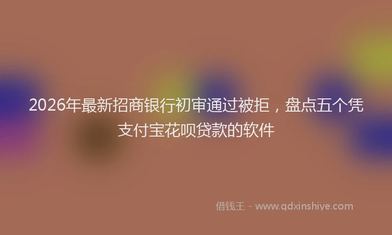 2026年最新招商银行初审通过被拒，盘点五个凭支付宝花呗贷款的软件
