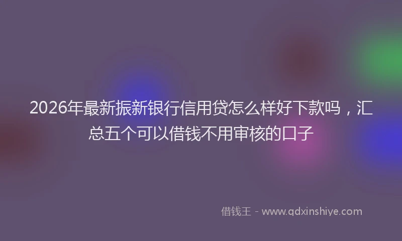 2026年最新振新银行信用贷怎么样好下款吗，汇总五个可以借钱不用审核的口子