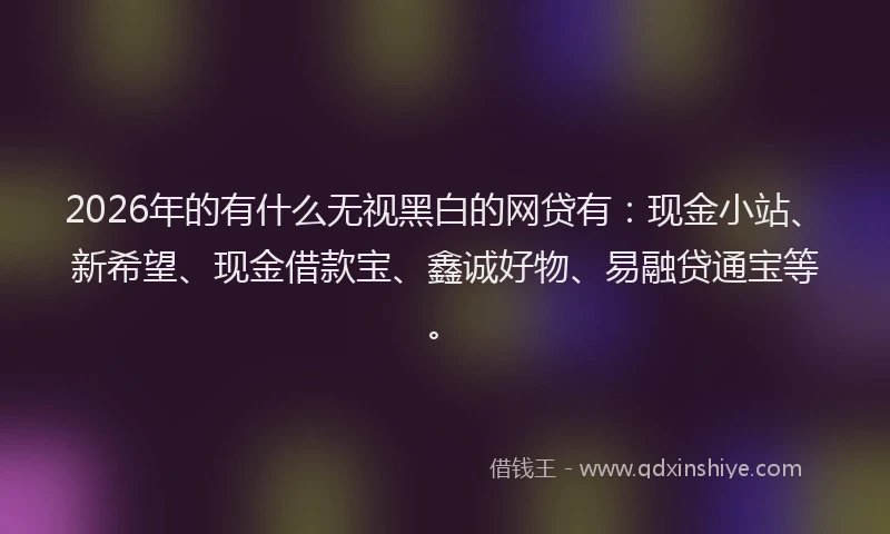 2026年的有什么无视黑白的网贷有：现金小站、新希望、现金借款宝、鑫诚好物、易融贷通宝等。