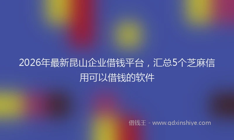 2026年最新昆山企业借钱平台，汇总5个芝麻信用可以借钱的软件