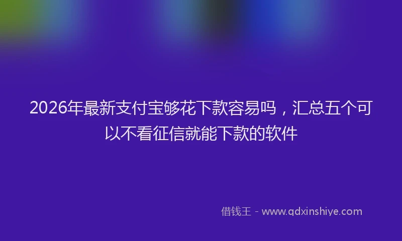 2026年最新支付宝够花下款容易吗，汇总五个可以不看征信就能下款的软件
