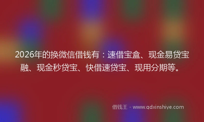 2026年的换微信借钱有：速借宝盒、现金易贷宝融、现金秒贷宝、快借速贷宝、现用分期等。