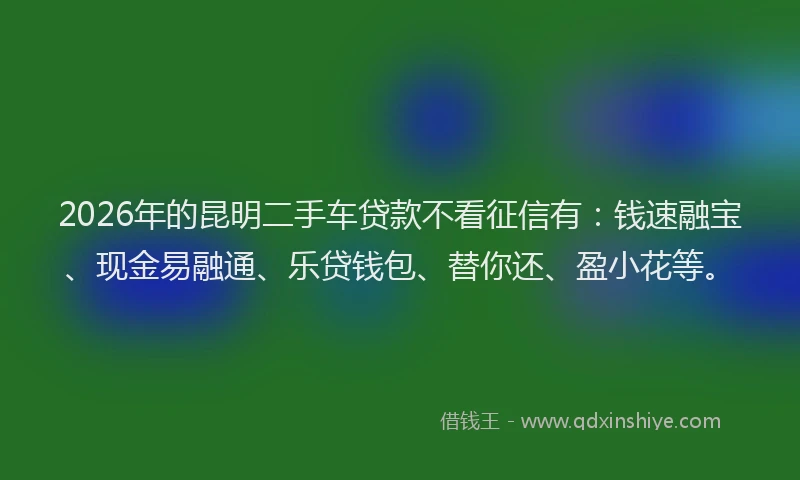 2026年的昆明二手车贷款不看征信有：钱速融宝、现金易融通、乐贷钱包、替你还、盈小花等。