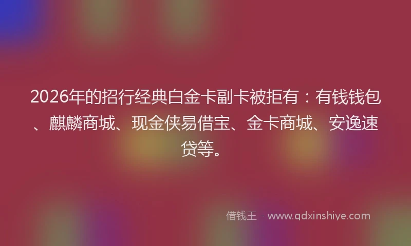 2026年的招行经典白金卡副卡被拒有：有钱钱包、麒麟商城、现金侠易借宝、金卡商城、安逸速贷等。