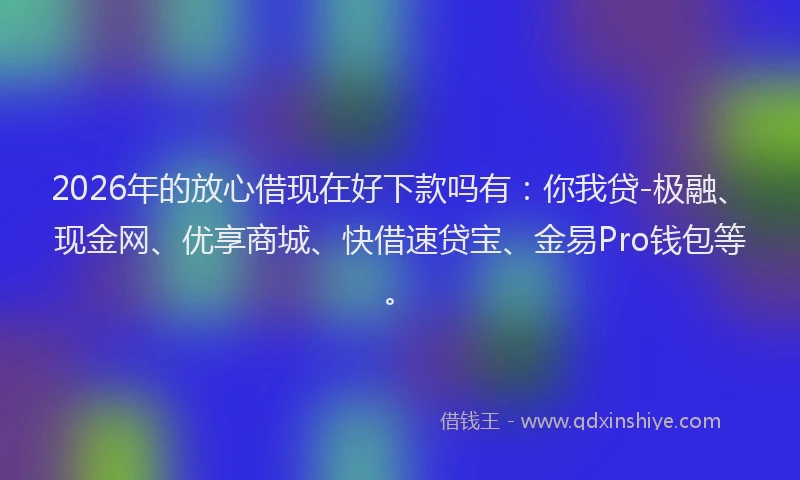 2026年的放心借现在好下款吗有：你我贷-极融、现金网、优享商城、快借速贷宝、金易Pro钱包等。