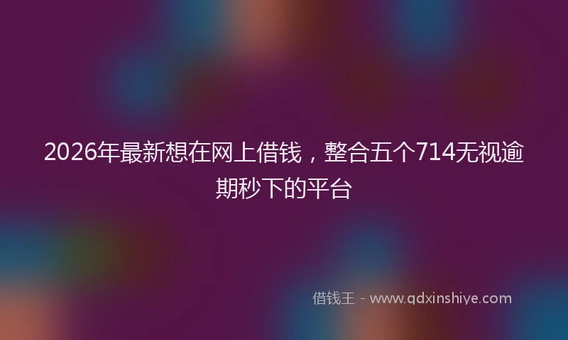 2026年最新想在网上借钱，整合五个714无视逾期秒下的平台