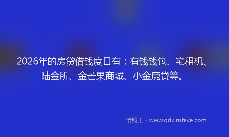 2026年的房贷借钱度日有：有钱钱包、宅租机、陆金所、金芒果商城、小金鹿贷等。