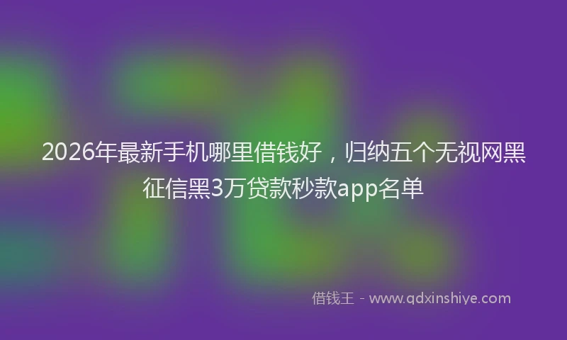 2026年最新手机哪里借钱好，归纳五个无视网黑征信黑3万贷款秒款app名单
