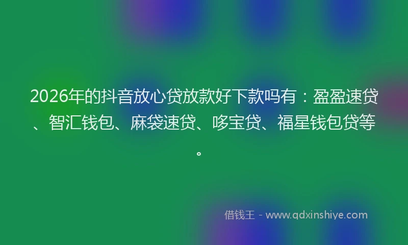 2026年的抖音放心贷放款好下款吗有：盈盈速贷、智汇钱包、麻袋速贷、哆宝贷、福星钱包贷等。