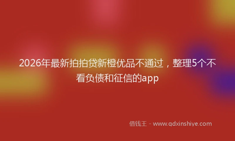 2026年最新拍拍贷新橙优品不通过，整理5个不看负债和征信的app