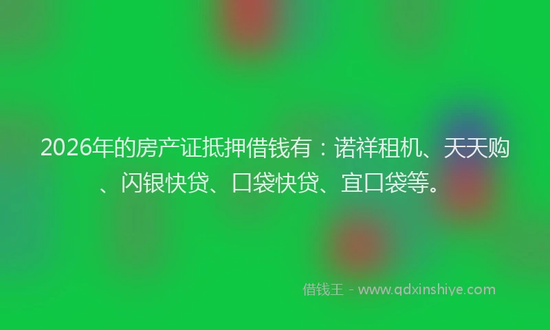 2026年的房产证抵押借钱有：诺祥租机、天天购、闪银快贷、口袋快贷、宜口袋等。