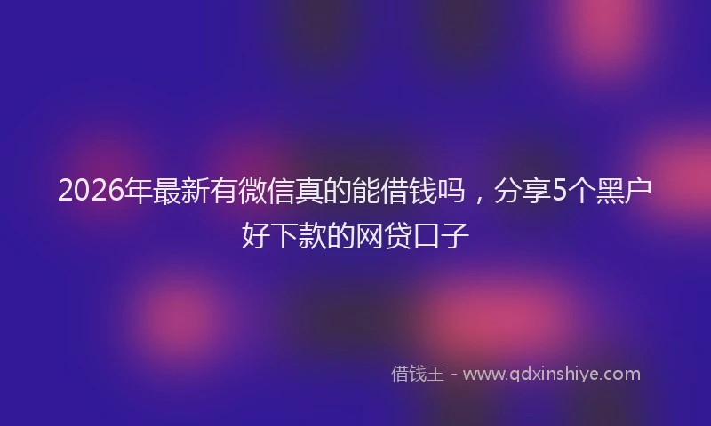 2026年最新有微信真的能借钱吗，分享5个黑户好下款的网贷口子