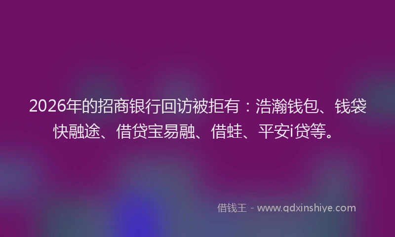 2026年的招商银行回访被拒有：浩瀚钱包、钱袋快融途、借贷宝易融、借蛙、平安i贷等。