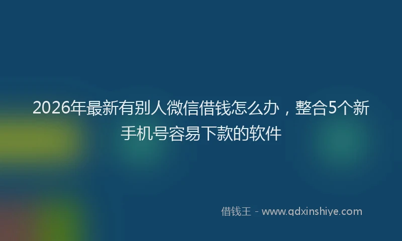 2026年最新有别人微信借钱怎么办，整合5个新手机号容易下款的软件