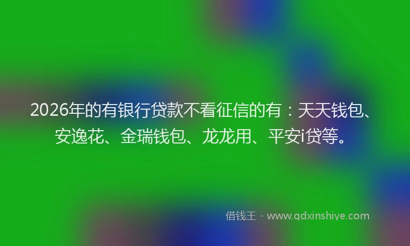 2026年的有银行贷款不看征信的有：天天钱包、安逸花、金瑞钱包、龙龙用、平安i贷等。