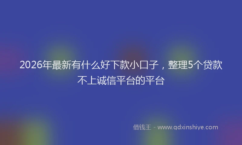 2026年最新有什么好下款小口子，整理5个贷款不上诚信平台的平台