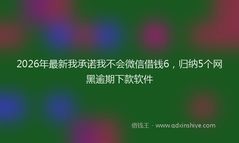 2026年最新我承诺我不会微信借钱6，归纳5个网黑逾期下款软件