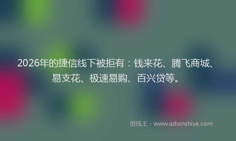 2026年的捷信线下被拒有：钱来花、腾飞商城、易支花、极速易购、百兴贷等。