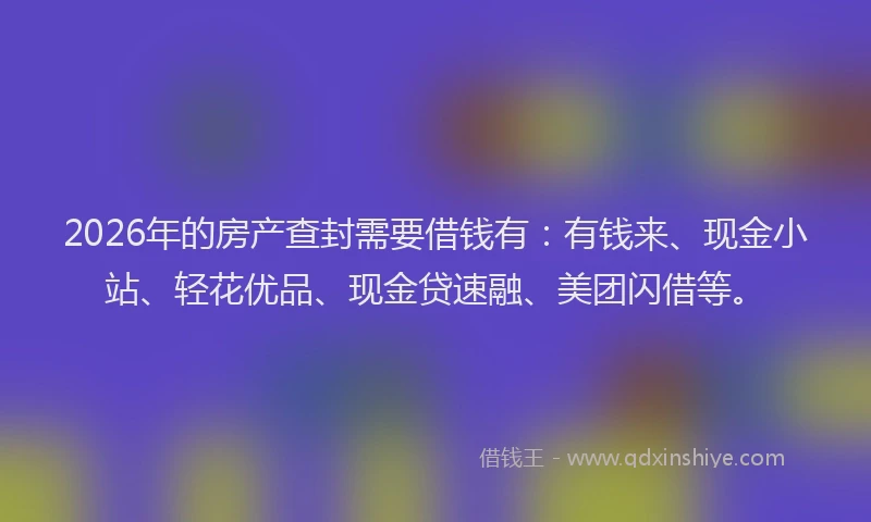 2026年的房产查封需要借钱有：有钱来、现金小站、轻花优品、现金贷速融、美团闪借等。