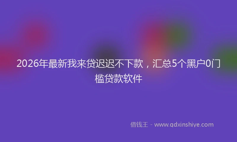 2026年最新我来贷迟迟不下款，汇总5个黑户0门槛贷款软件