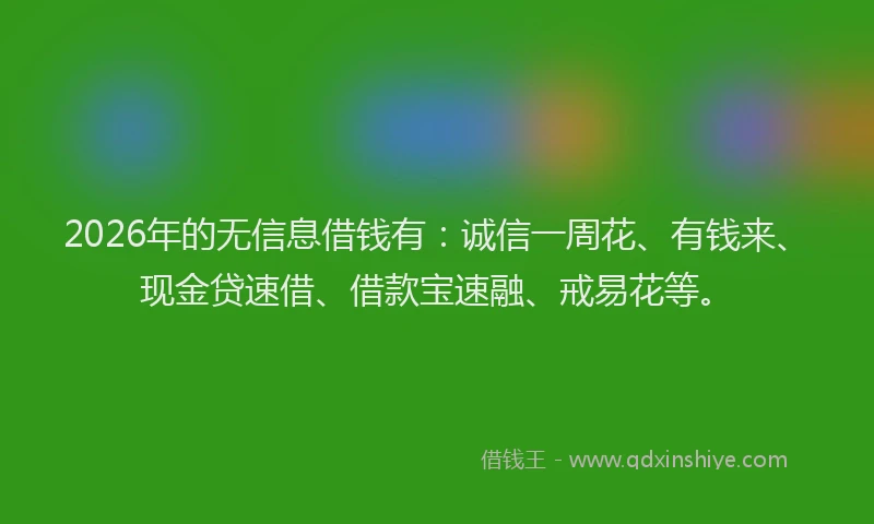 2026年的无信息借钱有：诚信一周花、有钱来、现金贷速借、借款宝速融、戒易花等。