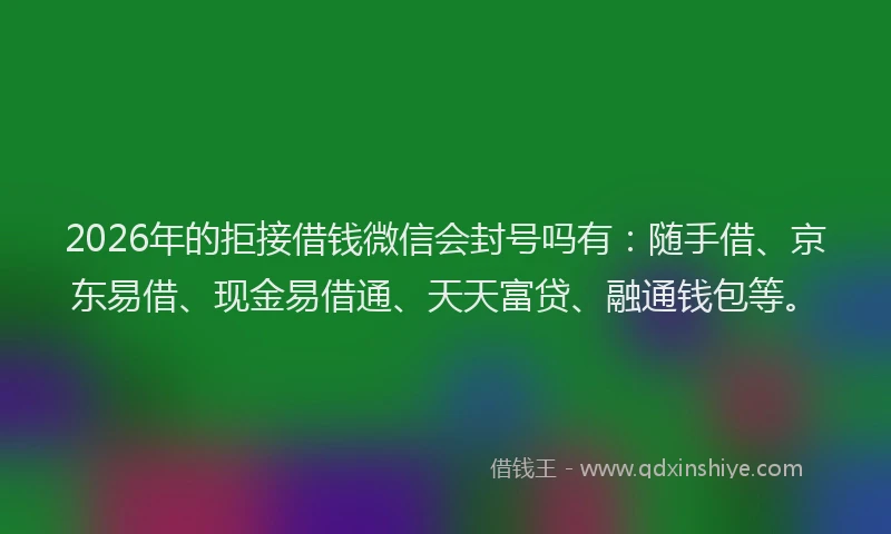2026年的拒接借钱微信会封号吗有：随手借、京东易借、现金易借通、天天富贷、融通钱包等。