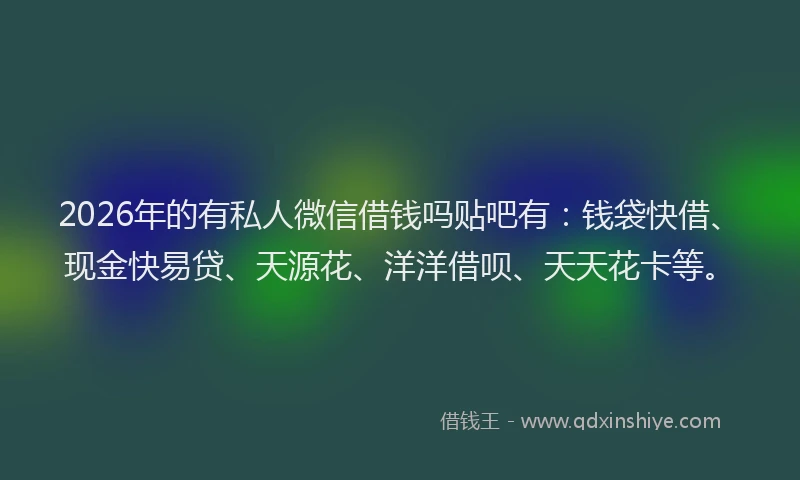 2026年的有私人微信借钱吗贴吧有：钱袋快借、现金快易贷、天源花、洋洋借呗、天天花卡等。