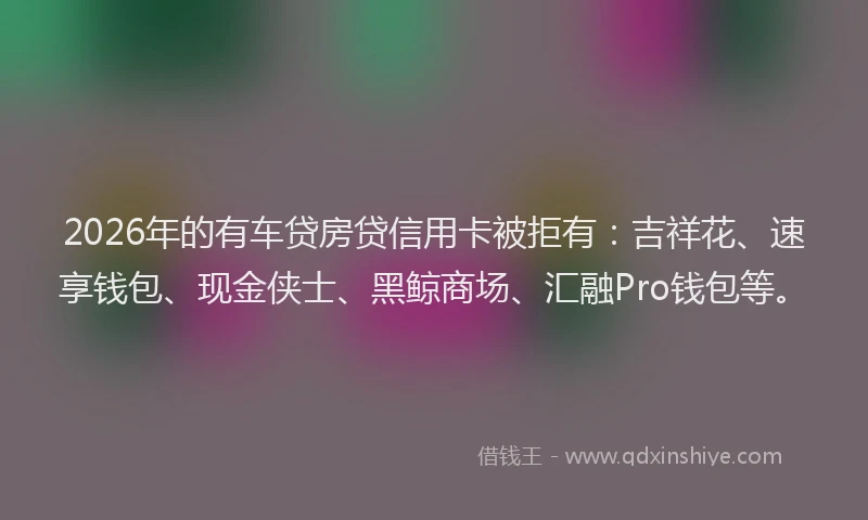 2026年的有车贷房贷信用卡被拒有：吉祥花、速享钱包、现金侠士、黑鲸商场、汇融Pro钱包等。